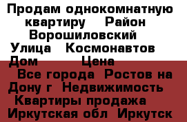 Продам однокомнатную квартиру  › Район ­ Ворошиловский  › Улица ­ Космонавтов  › Дом ­ 30  › Цена ­ 2 300 000 - Все города, Ростов-на-Дону г. Недвижимость » Квартиры продажа   . Иркутская обл.,Иркутск г.